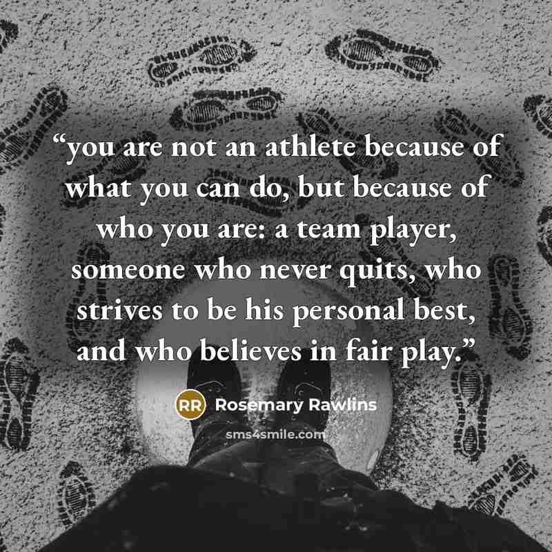 “you are not an athlete because of what you can do, but because of who you are: a team player, someone who never quits, who strives to be his personal best, and who believes in fair play.” quote by Rosemary Rawlins