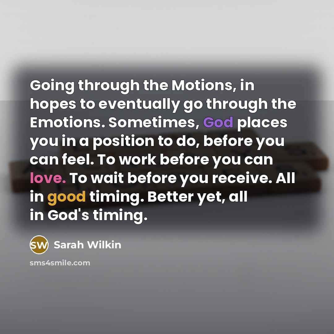 “Going through the Motions, in hopes to eventually go through the Emotions. Sometimes, God places you in a position to do, before you can feel. To work before you can love. To wait before you receive. All in good timing. Better yet, all in God's timing.” quote by Sarah Wilkin