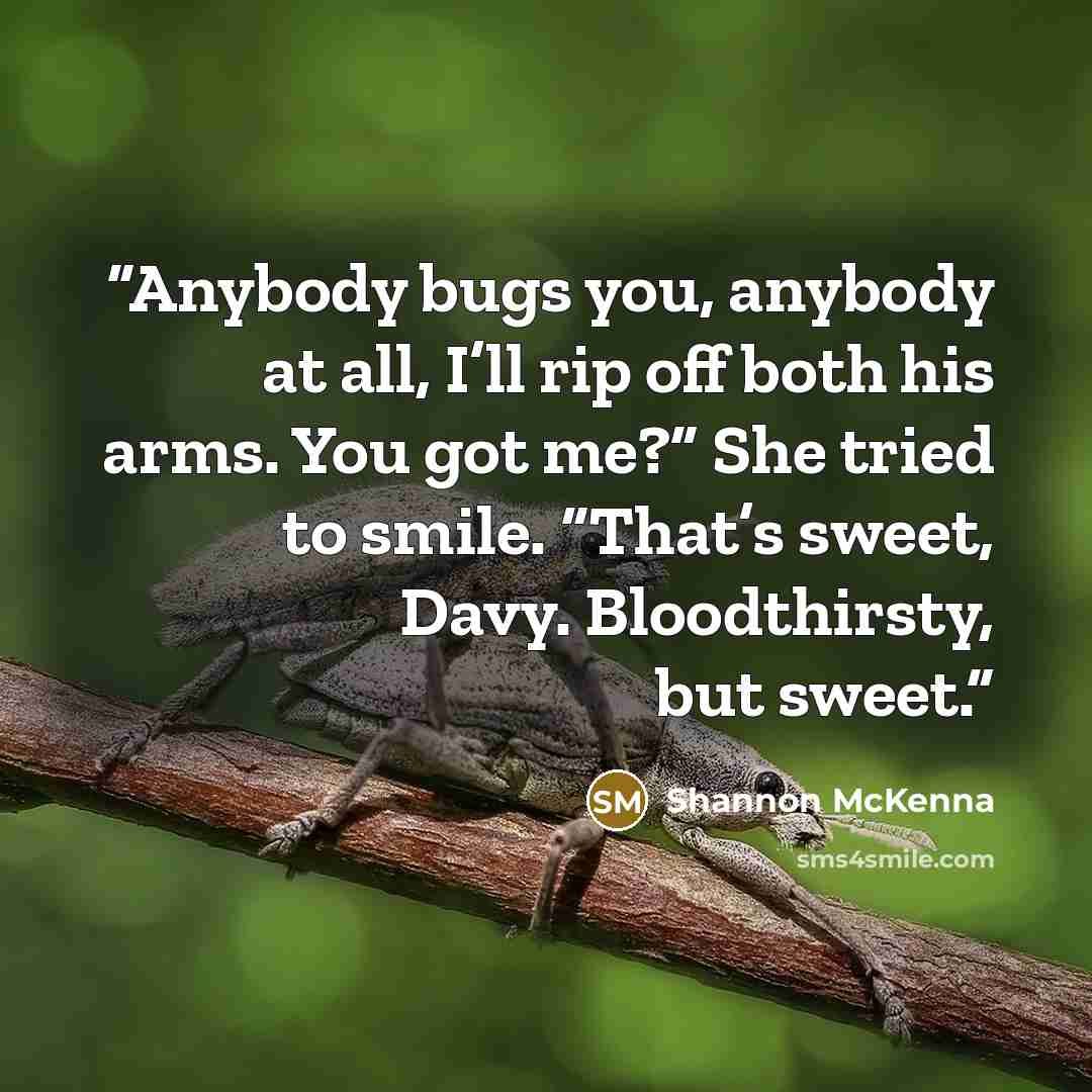 “Anybody bugs you, anybody at all, I’ll rip off both his arms. You got me?” She tried to smile. “That’s sweet, Davy. Bloodthirsty, but sweet.” quote by Shannon McKenna