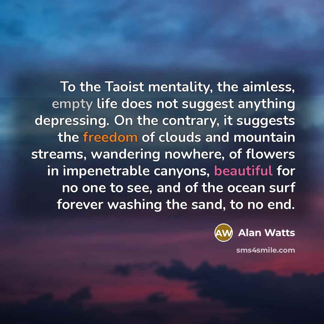 “To the Taoist mentality, the aimless, empty life does not suggest anything depressing. On the contrary, it suggests the freedom of clouds and mountain streams, wandering nowhere, of flowers in impenetrable canyons, beautiful for no one to see, and of the ocean surf forever washing the sand, to no…” quote by Alan Watts