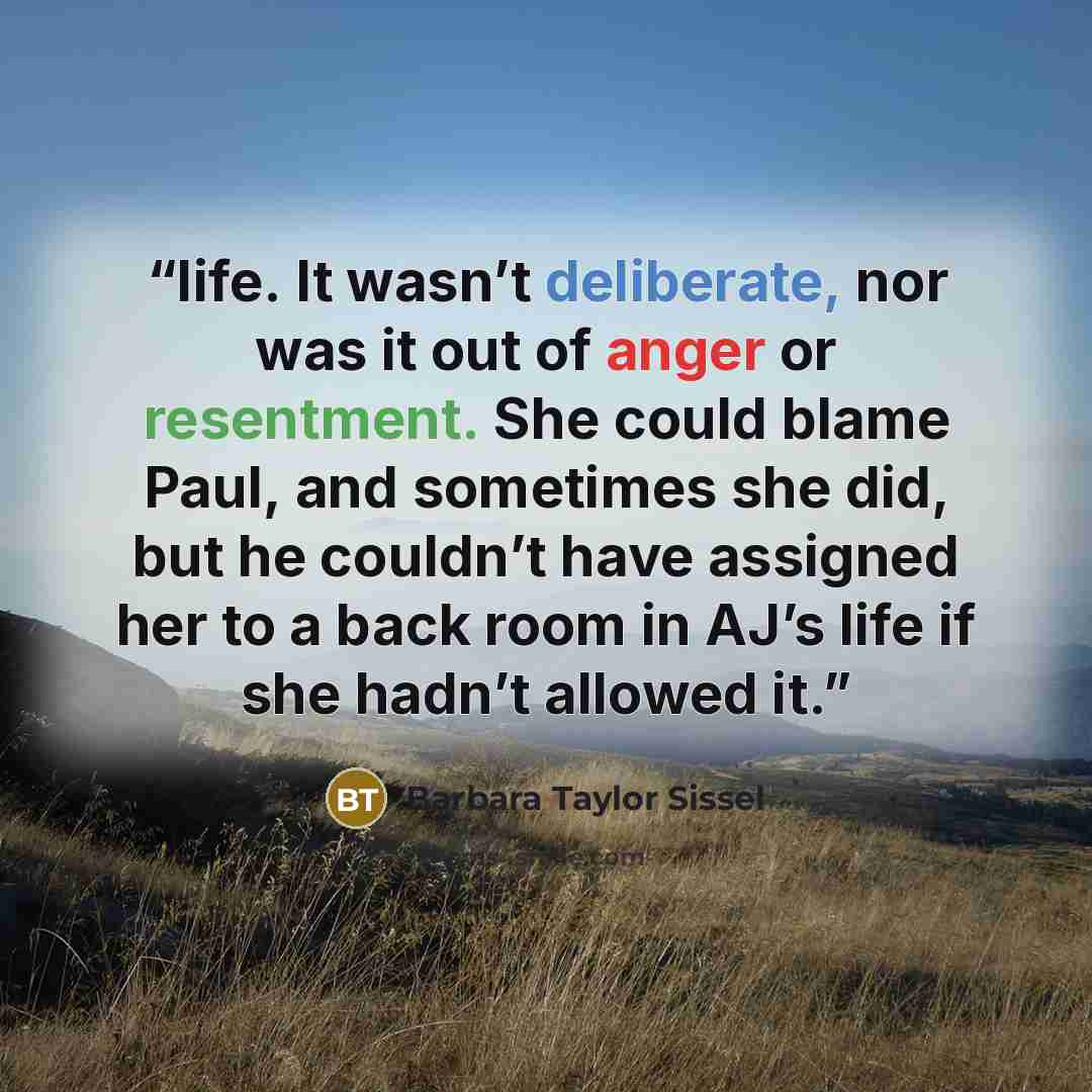 “life. It wasn’t deliberate, nor was it out of anger or resentment. She could blame Paul, and sometimes she did, but he couldn’t have assigned her to a back room in AJ’s life if she hadn’t allowed it.” quote by Barbara Taylor Sissel