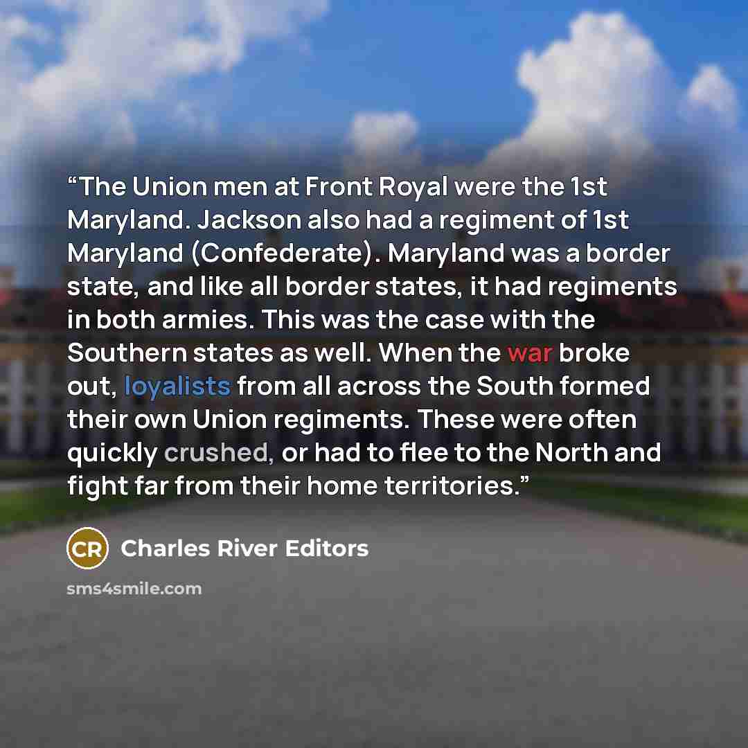 “The Union men at Front Royal were the 1st Maryland. Jackson also had a regiment of 1st Maryland (Confederate). Maryland was a border state, and like all border states, it had regiments in both armies. This was the case with the Southern states as well. When the war broke out, loyalists from all…” quote by Charles River Editors