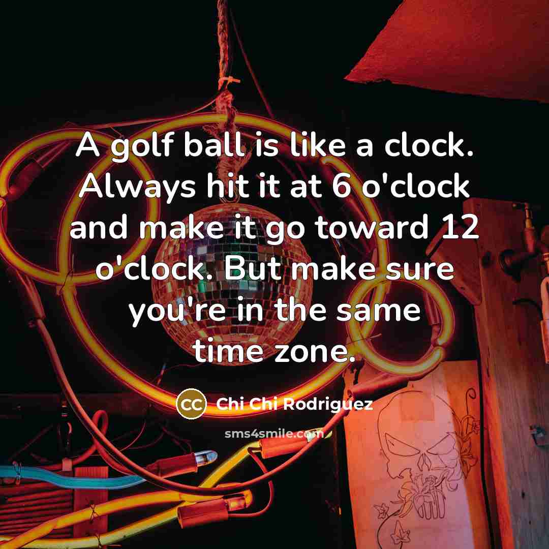 “A golf ball is like a clock. Always hit it at 6 o'clock and make it go toward 12 o'clock. But make sure you're in the same time zone.” quote by Chi Chi Rodriguez