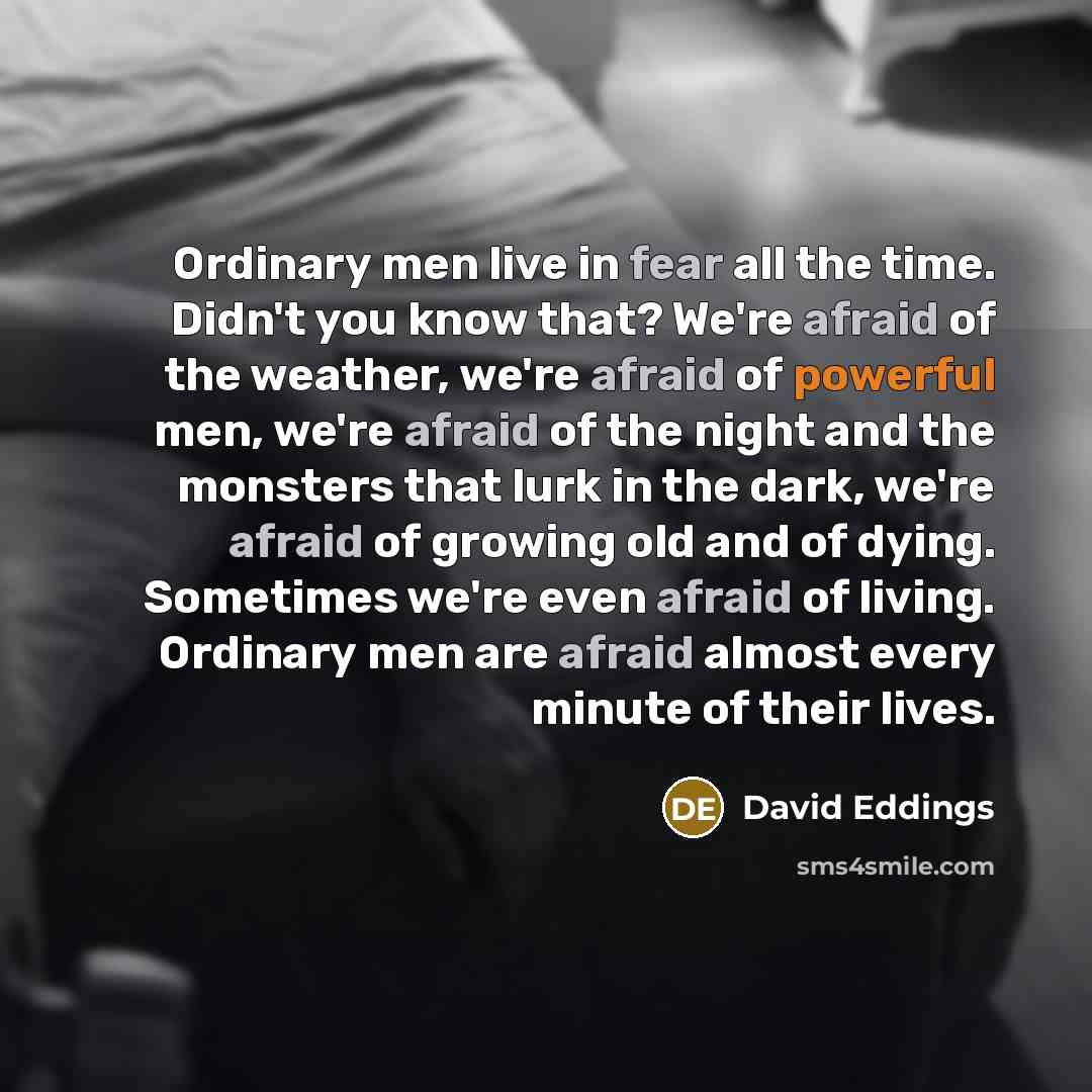 “Ordinary men live in fear all the time. Didn't you know that? We're afraid of the weather, we're afraid of powerful men, we're afraid of the night and the monsters that lurk in the dark, we're afraid of growing old and of dying. Sometimes we're even afraid of living. Ordinary men are afraid almost…” quote by David Eddings