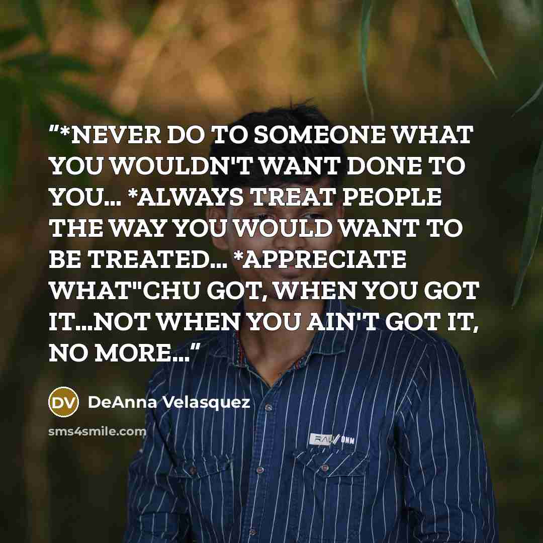 “*NEVER DO TO SOMEONE WHAT YOU WOULDN'T WANT DONE TO YOU… *ALWAYS TREAT PEOPLE THE WAY YOU WOULD WANT TO BE TREATED… *APPRECIATE WHAT"CHU GOT, WHEN YOU GOT IT…NOT WHEN YOU AIN'T GOT IT, NO MORE…” quote by DeAnna Velasquez