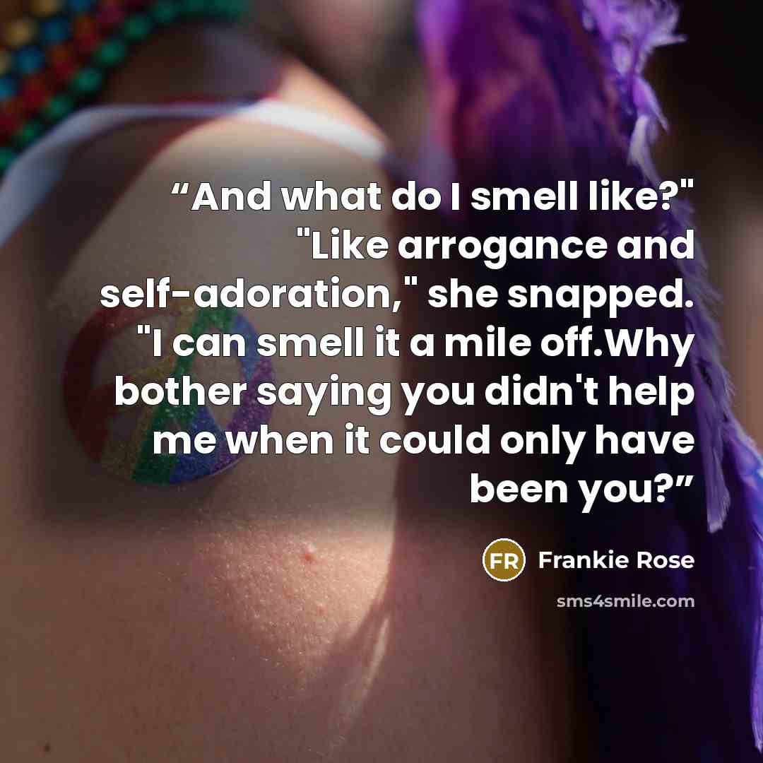 “And what do I smell like?" "Like arrogance and self-adoration," she snapped. "I can smell it a mile off.Why bother saying you didn't help me when it could only have been you?” quote by Frankie Rose
