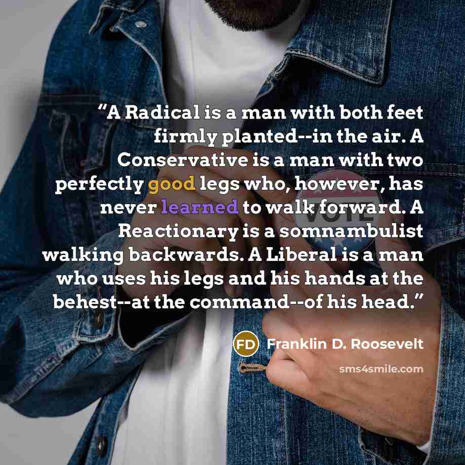 “A Radical is a man with both feet firmly planted--in the air. A Conservative is a man with two perfectly good legs who, however, has never learned to walk forward. A Reactionary is a somnambulist walking backwards. A Liberal is a man who uses his legs and his hands at the behest--at the…” quote by Franklin D. Roosevelt
