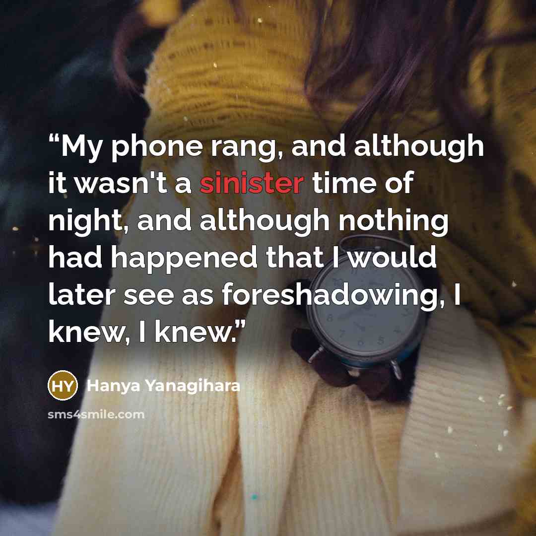 “My phone rang, and although it wasn't a sinister time of night, and although nothing had happened that I would later see as foreshadowing, I knew, I knew.” quote by Hanya Yanagihara