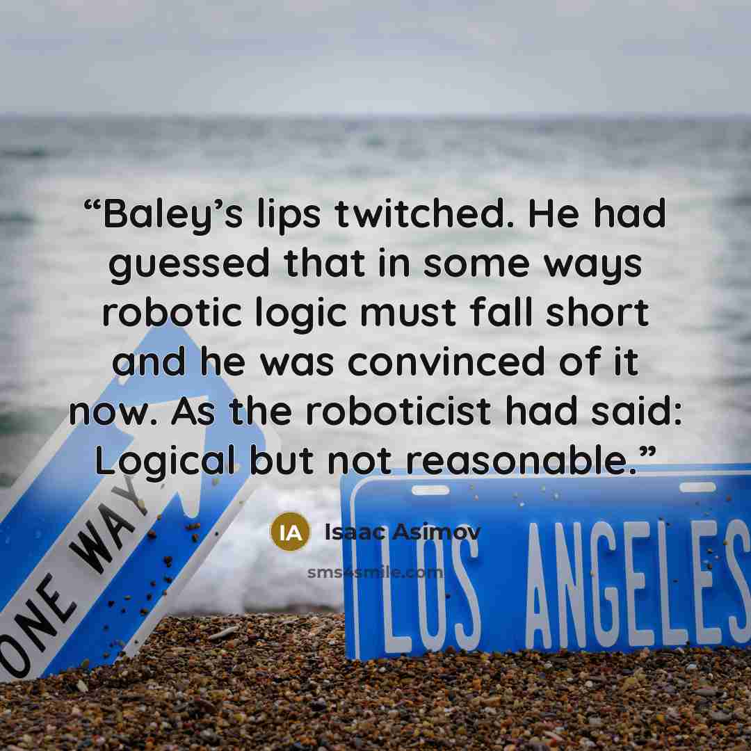 “Baley’s lips twitched. He had guessed that in some ways robotic logic must fall short and he was convinced of it now. As the roboticist had said: Logical but not reasonable.” quote by Isaac Asimov