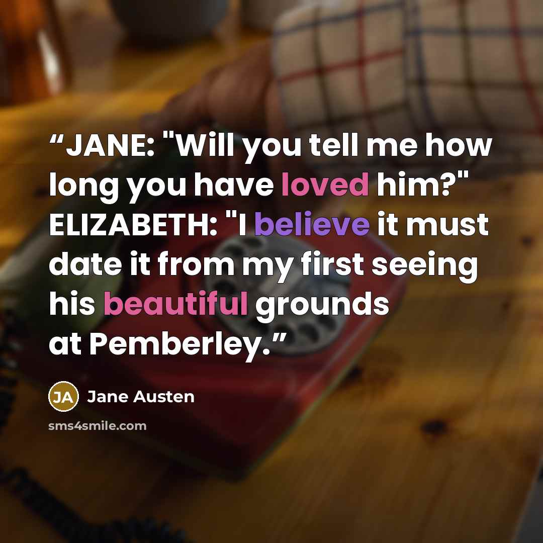 “JANE: "Will you tell me how long you have loved him?" ELIZABETH: "I believe it must date it from my first seeing his beautiful grounds at Pemberley.” quote by Jane Austen