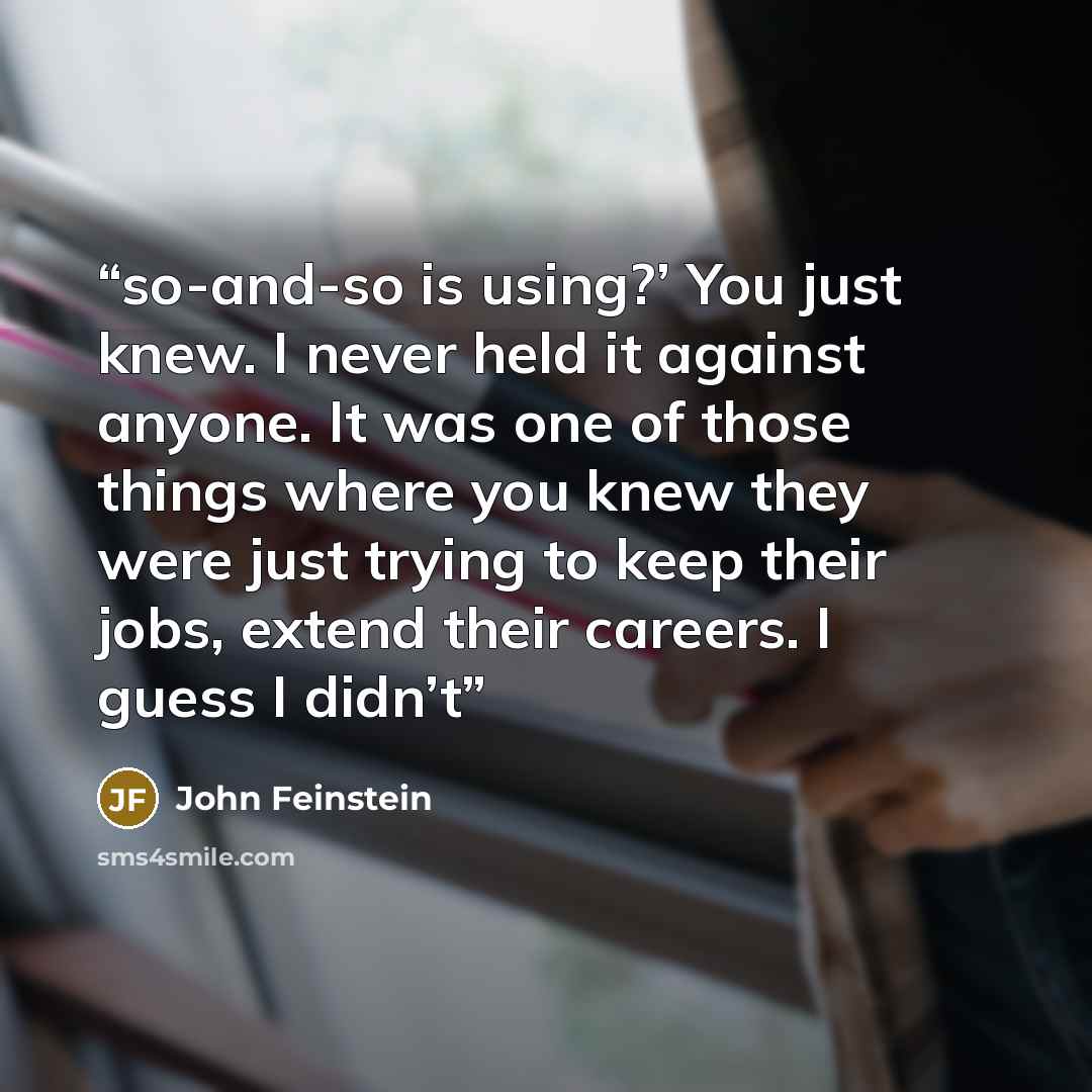“so-and-so is using?’ You just knew. I never held it against anyone. It was one of those things where you knew they were just trying to keep their jobs, extend their careers. I guess I didn’t” quote by John Feinstein