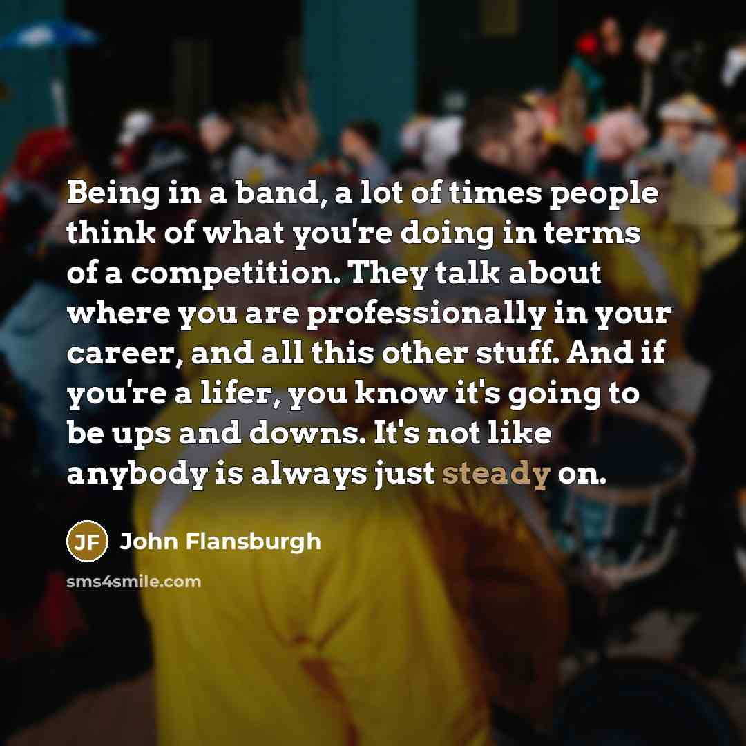 “Being in a band, a lot of times people think of what you're doing in terms of a competition. They talk about where you are professionally in your career, and all this other stuff. And if you're a lifer, you know it's going to be ups and downs. It's not like anybody is always just steady on.” quote by John Flansburgh