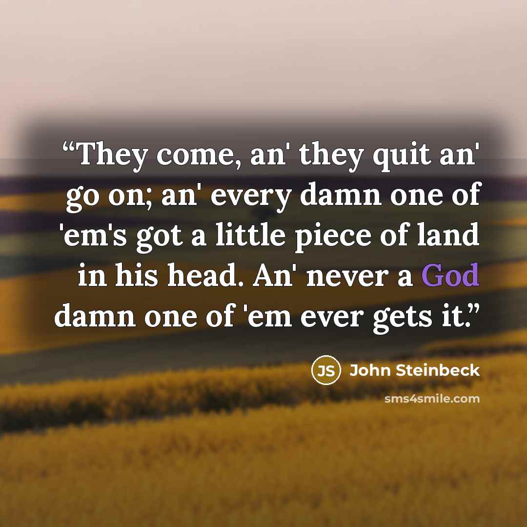 “They come, an' they quit an' go on; an' every damn one of 'em's got a little piece of land in his head. An' never a God damn one of 'em ever gets it.” quote by John Steinbeck