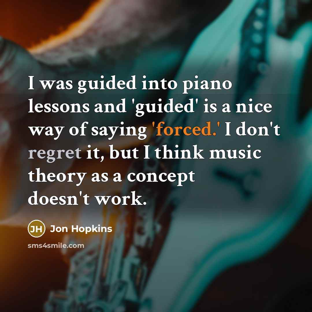 “I was guided into piano lessons and 'guided' is a nice way of saying 'forced.' I don't regret it, but I think music theory as a concept doesn't work.” quote by Jon Hopkins