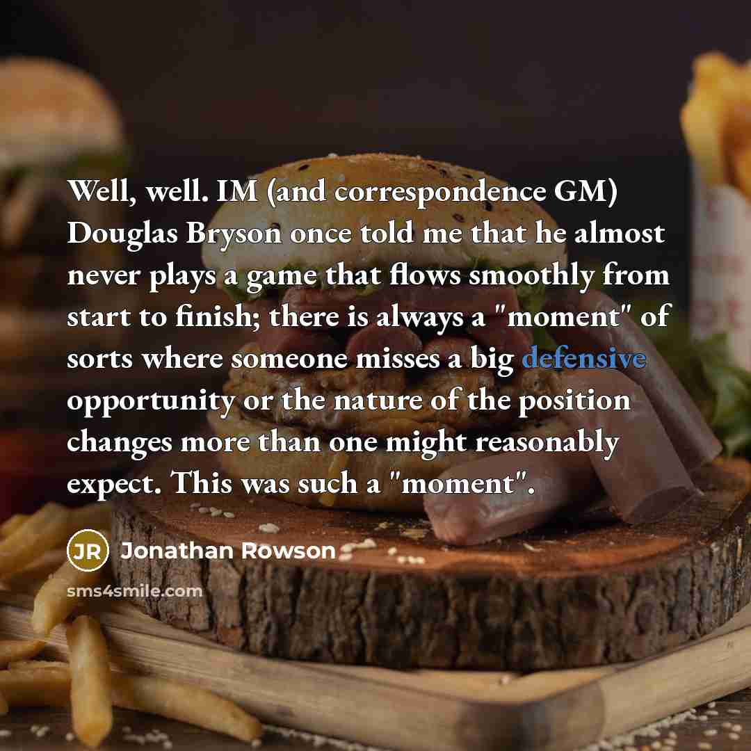 “Well, well. IM (and correspondence GM) Douglas Bryson once told me that he almost never plays a game that flows smoothly from start to finish; there is always a "moment" of sorts where someone misses a big defensive opportunity or the nature of the position changes more than one might reasonably…” quote by Jonathan Rowson