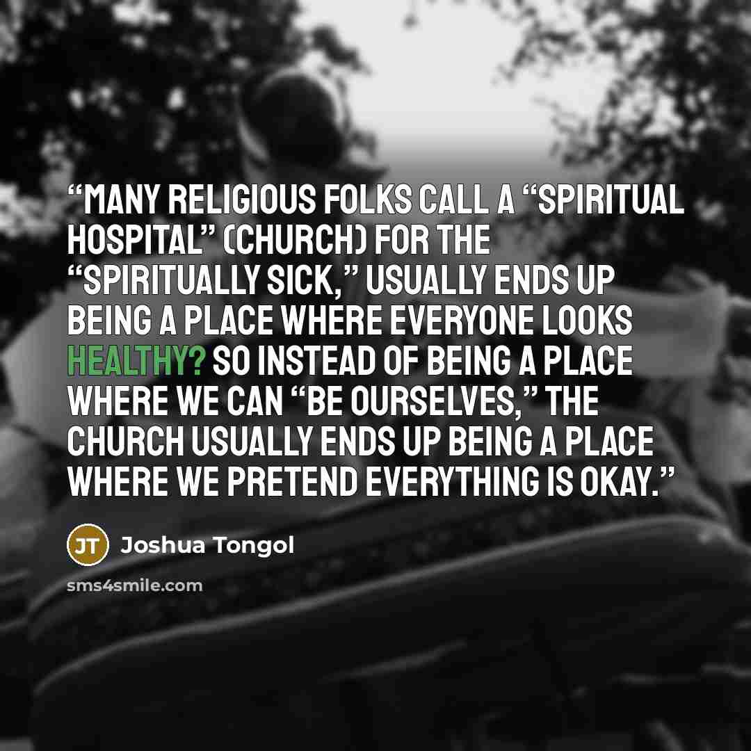 “many religious folks call a “spiritual hospital” (church) for the “spiritually sick,” usually ends up being a place where everyone looks healthy? So instead of being a place where we can “be ourselves,” the church usually ends up being a place where we pretend everything is okay.” quote by Joshua Tongol
