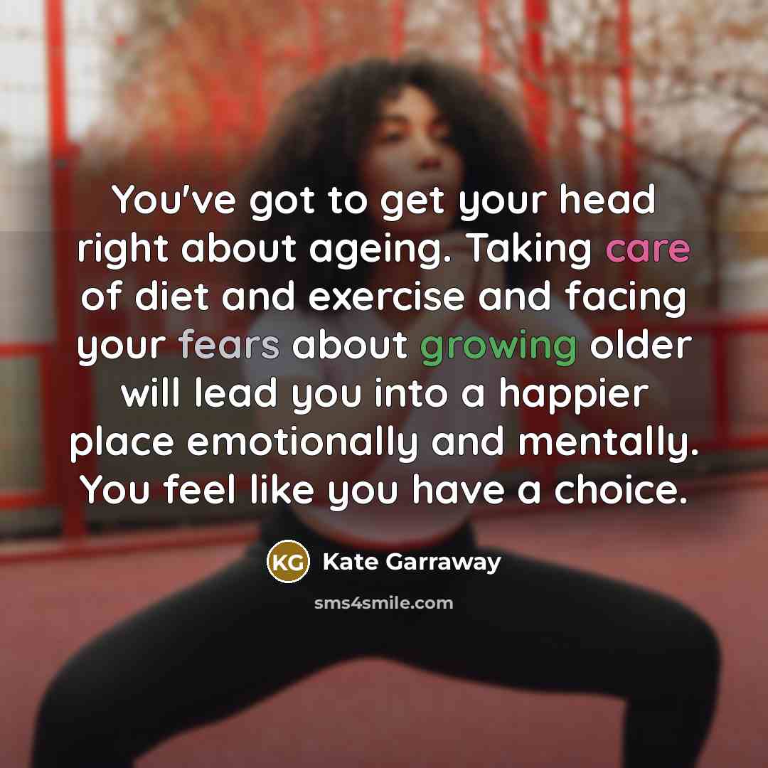 “You've got to get your head right about ageing. Taking care of diet and exercise and facing your fears about growing older will lead you into a happier place emotionally and mentally. You feel like you have a choice.” quote by Kate Garraway