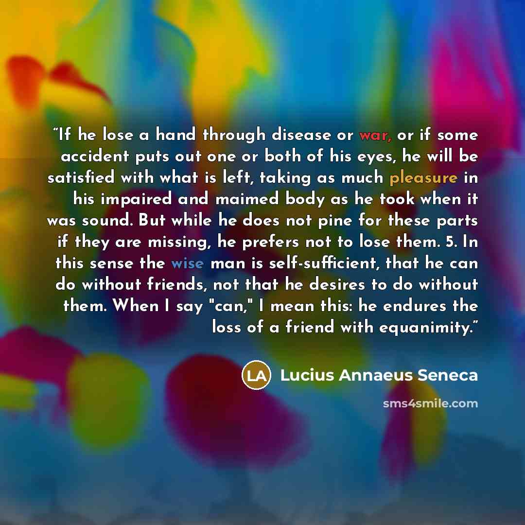 “If he lose a hand through disease or war, or if some accident puts out one or both of his eyes, he will be satisfied with what is left, taking as much pleasure in his impaired and maimed body as he took when it was sound. But while he does not pine for these parts if they are missing, he prefers…” quote by Lucius Annaeus Seneca
