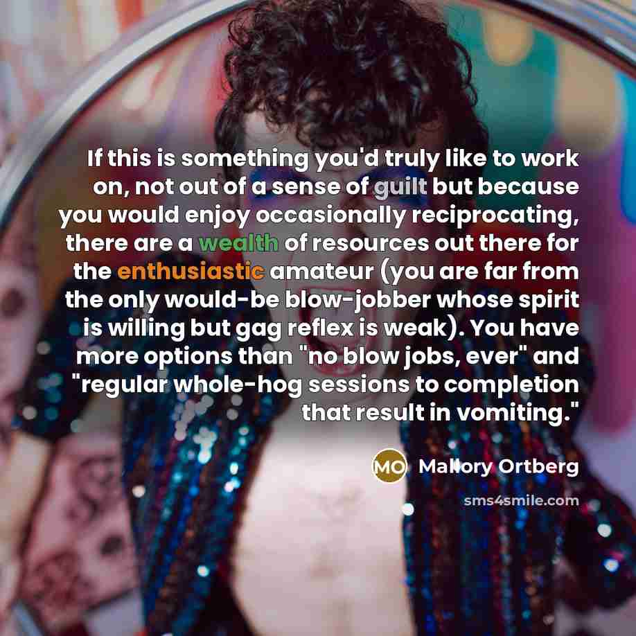 “If this is something you'd truly like to work on, not out of a sense of guilt but because you would enjoy occasionally reciprocating, there are a wealth of resources out there for the enthusiastic amateur (you are far from the only would-be blow-jobber whose spirit is willing but gag reflex is…” quote by Mallory Ortberg
