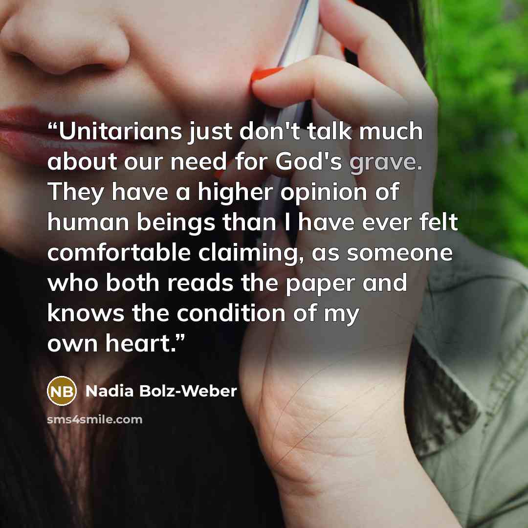 “Unitarians just don't talk much about our need for God's grave. They have a higher opinion of human beings than I have ever felt comfortable claiming, as someone who both reads the paper and knows the condition of my own heart.” quote by Nadia Bolz-Weber