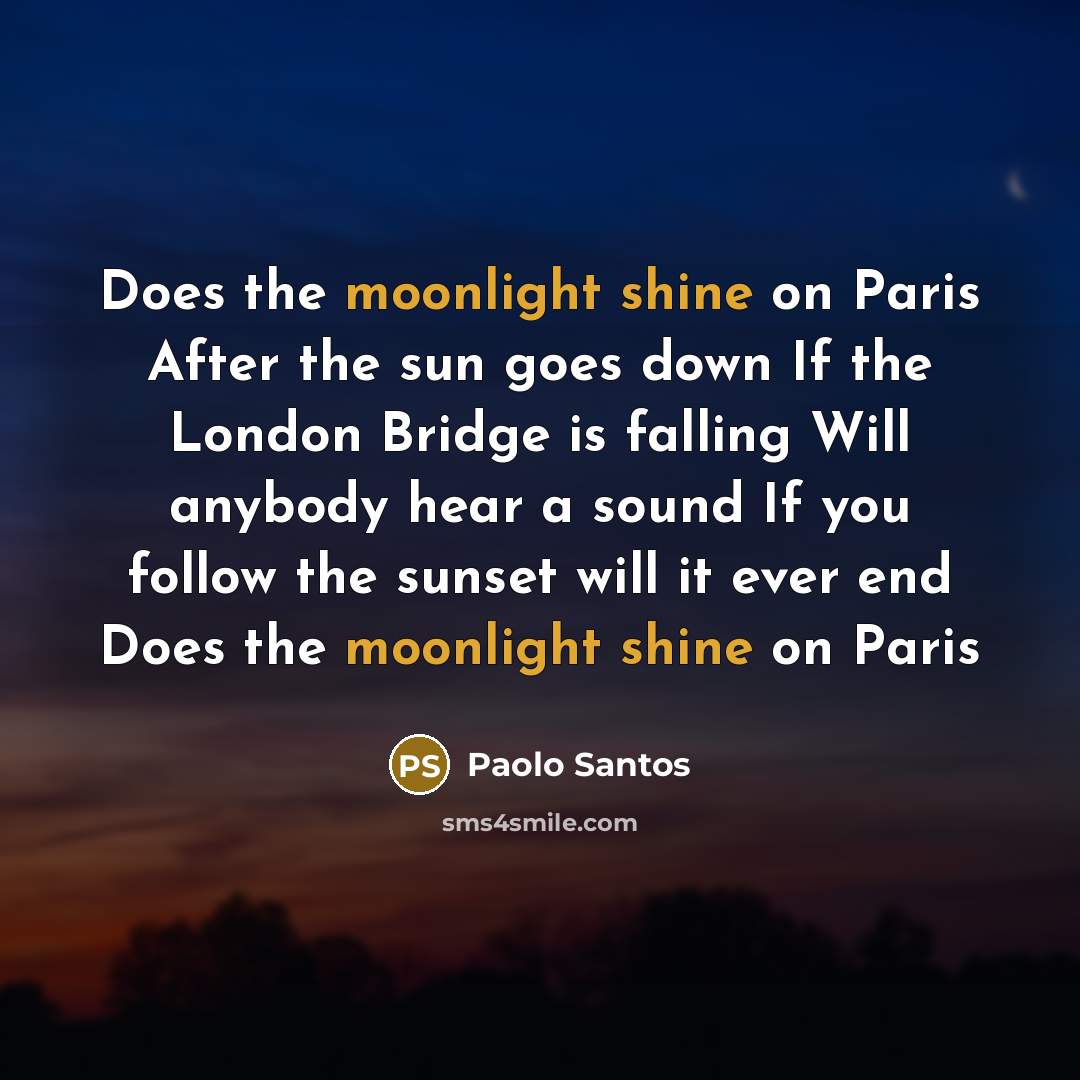 “Does the moonlight shine on Paris After the sun goes down If the London Bridge is falling Will anybody hear a sound If you follow the sunset will it ever end Does the moonlight shine on Paris” quote by Paolo Santos
