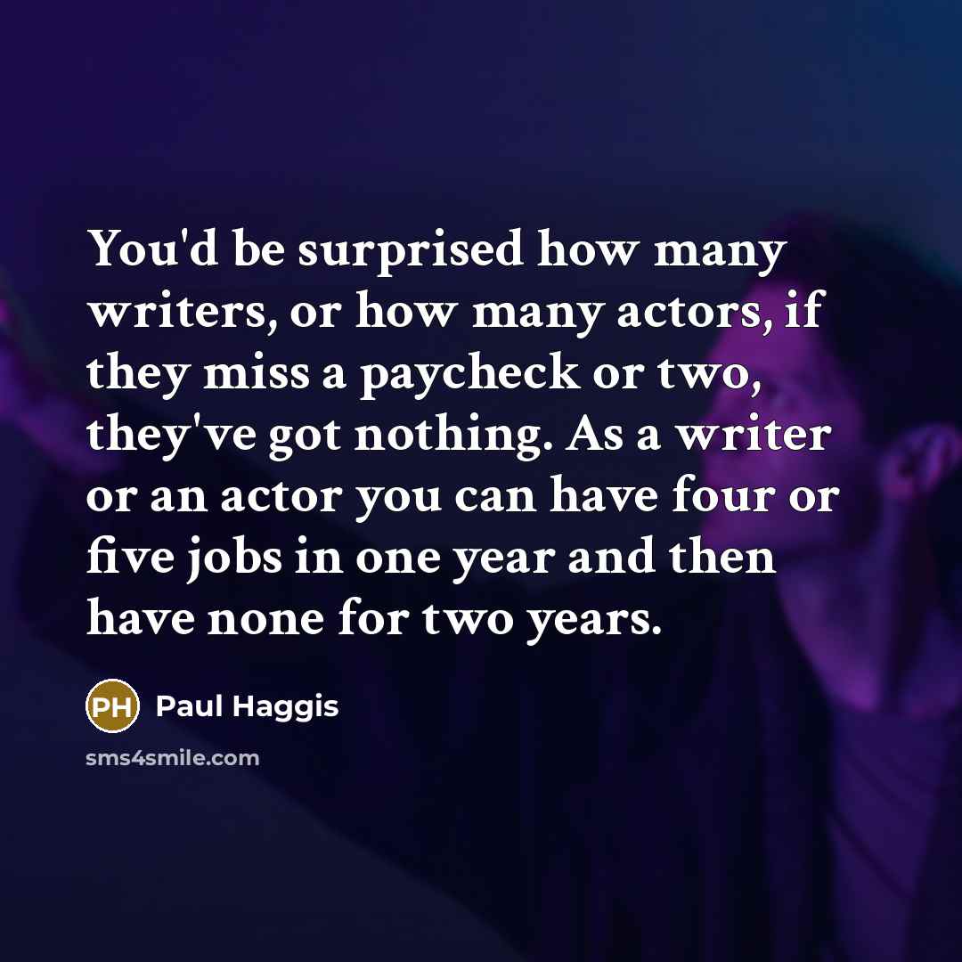 “You'd be surprised how many writers, or how many actors, if they miss a paycheck or two, they've got nothing. As a writer or an actor you can have four or five jobs in one year and then have none for two years.” quote by Paul Haggis
