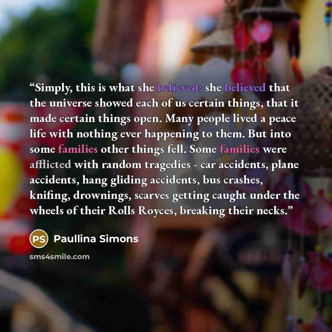 “Simply, this is what she believed: she believed that the universe showed each of us certain things, that it made certain things open. Many people lived a peace life with nothing ever happening to them. But into some families other things fell. Some families were afflicted with random tragedies…” quote by Paullina Simons