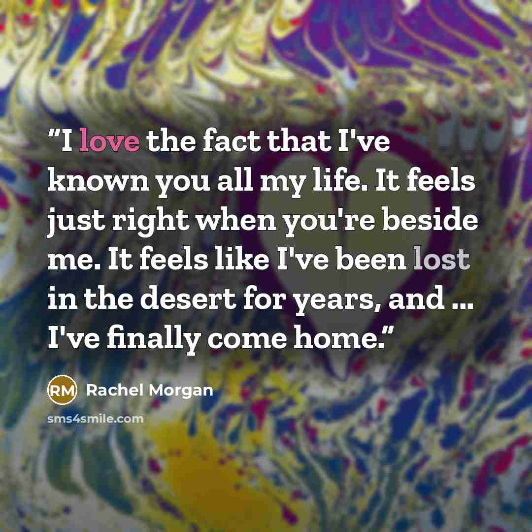 “I love the fact that I've known you all my life. It feels just right when you're beside me. It feels like I've been lost in the desert for years, and ... I've finally come home.” quote by Rachel Morgan