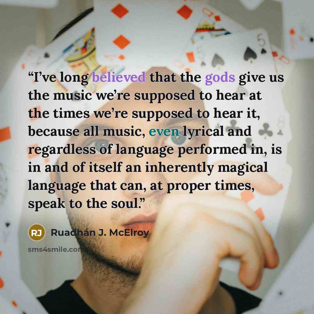 “I’ve long believed that the gods give us the music we’re supposed to hear at the times we’re supposed to hear it, because all music, even lyrical and regardless of language performed in, is in and of itself an inherently magical language that can, at proper times, speak to the soul.” quote by Ruadhán J. McElroy