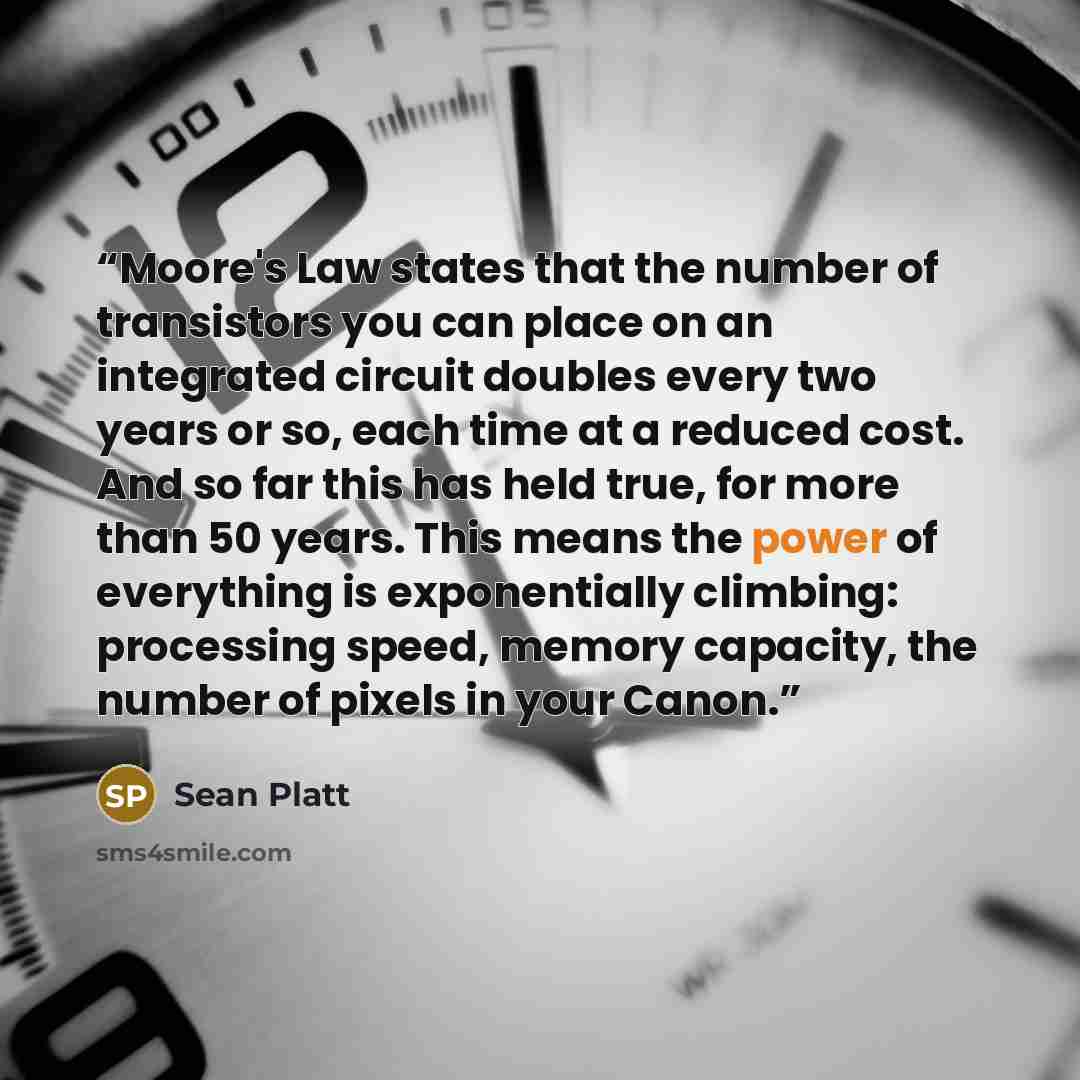 “Moore's Law states that the number of transistors you can place on an integrated circuit doubles every two years or so, each time at a reduced cost. And so far this has held true, for more than 50 years. This means the power of everything is exponentially climbing: processing speed, memory…” quote by Sean Platt
