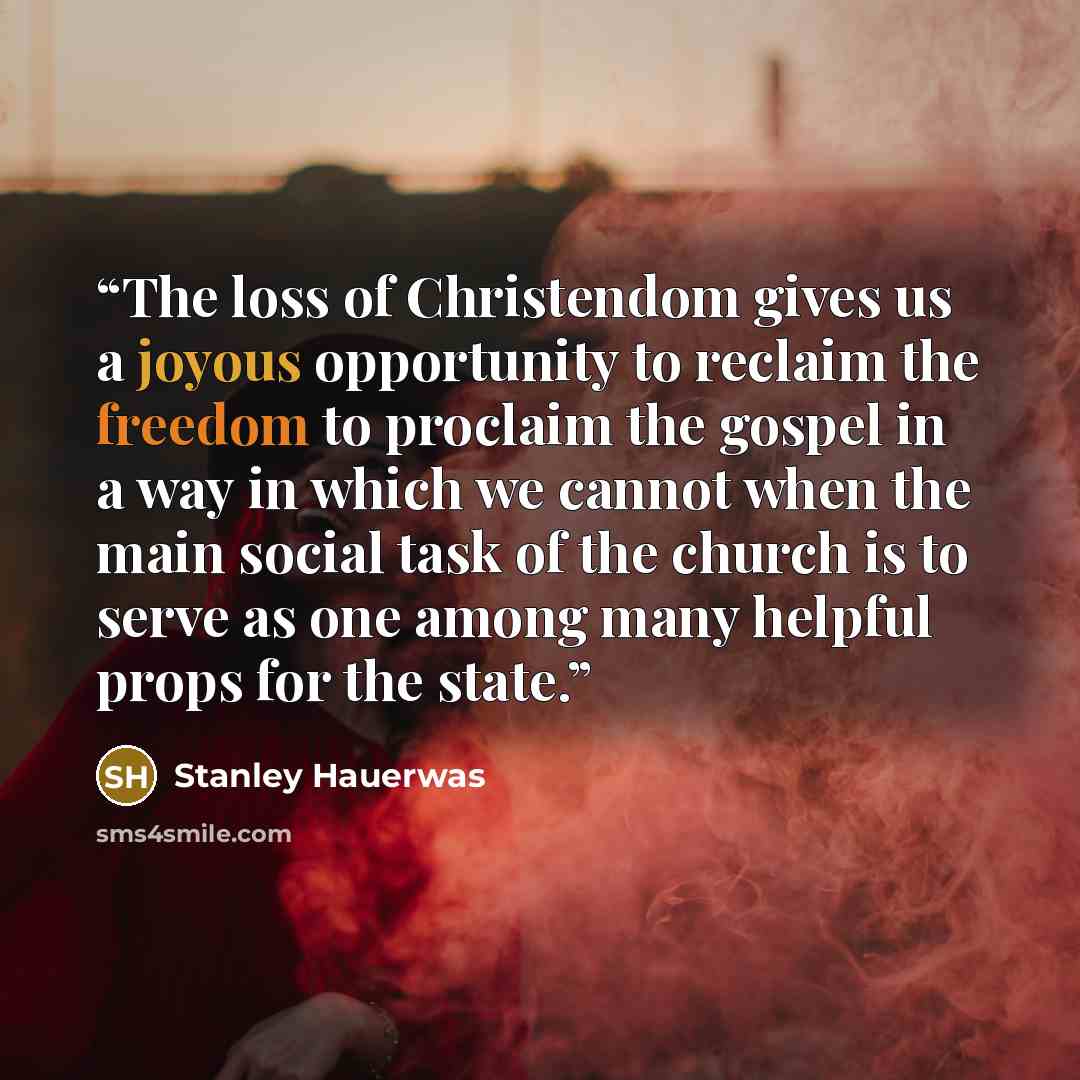 “The loss of Christendom gives us a joyous opportunity to reclaim the freedom to proclaim the gospel in a way in which we cannot when the main social task of the church is to serve as one among many helpful props for the state.” quote by Stanley Hauerwas