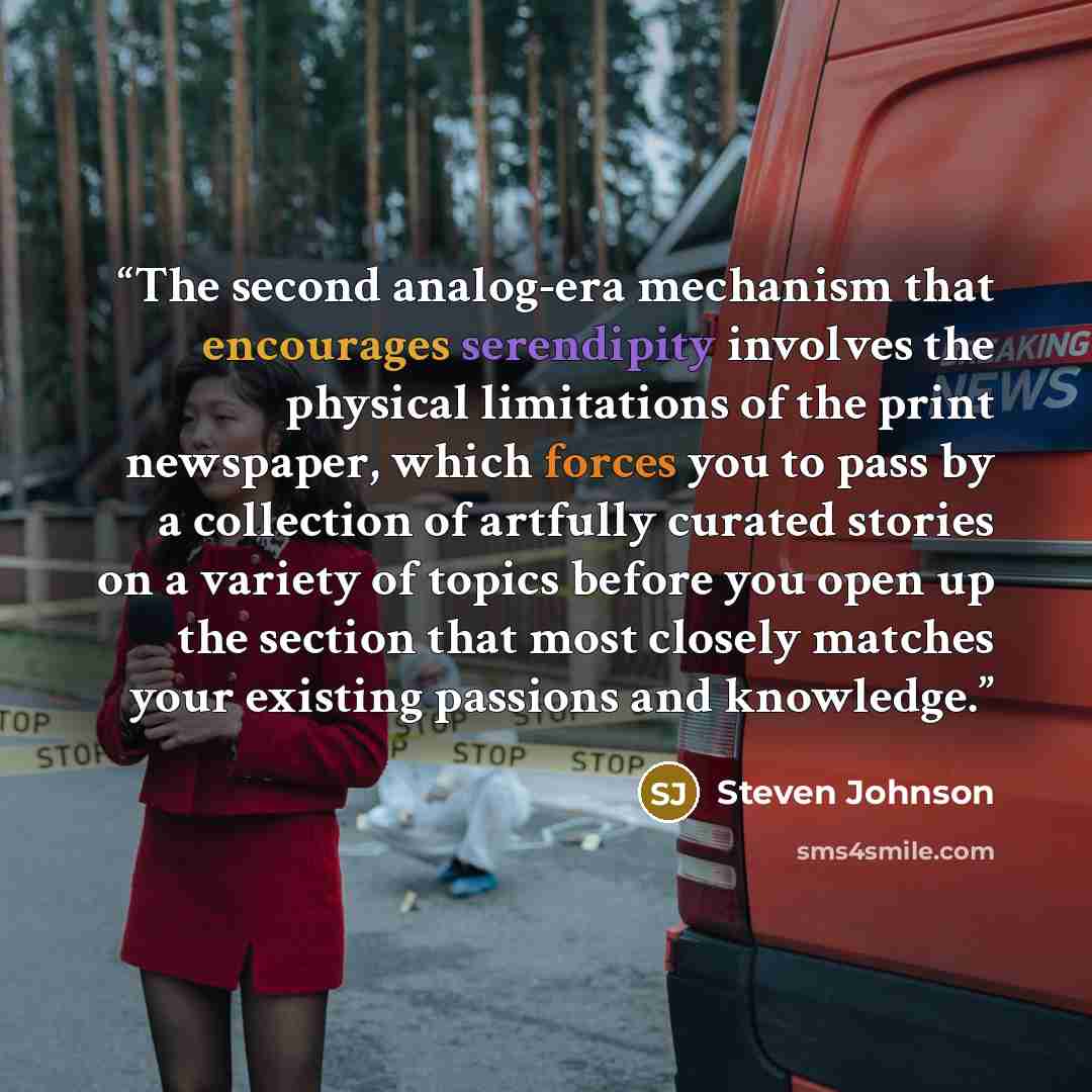 “The second analog-era mechanism that encourages serendipity involves the physical limitations of the print newspaper, which forces you to pass by a collection of artfully curated stories on a variety of topics before you open up the section that most closely matches your existing passions and…” quote by Steven Johnson