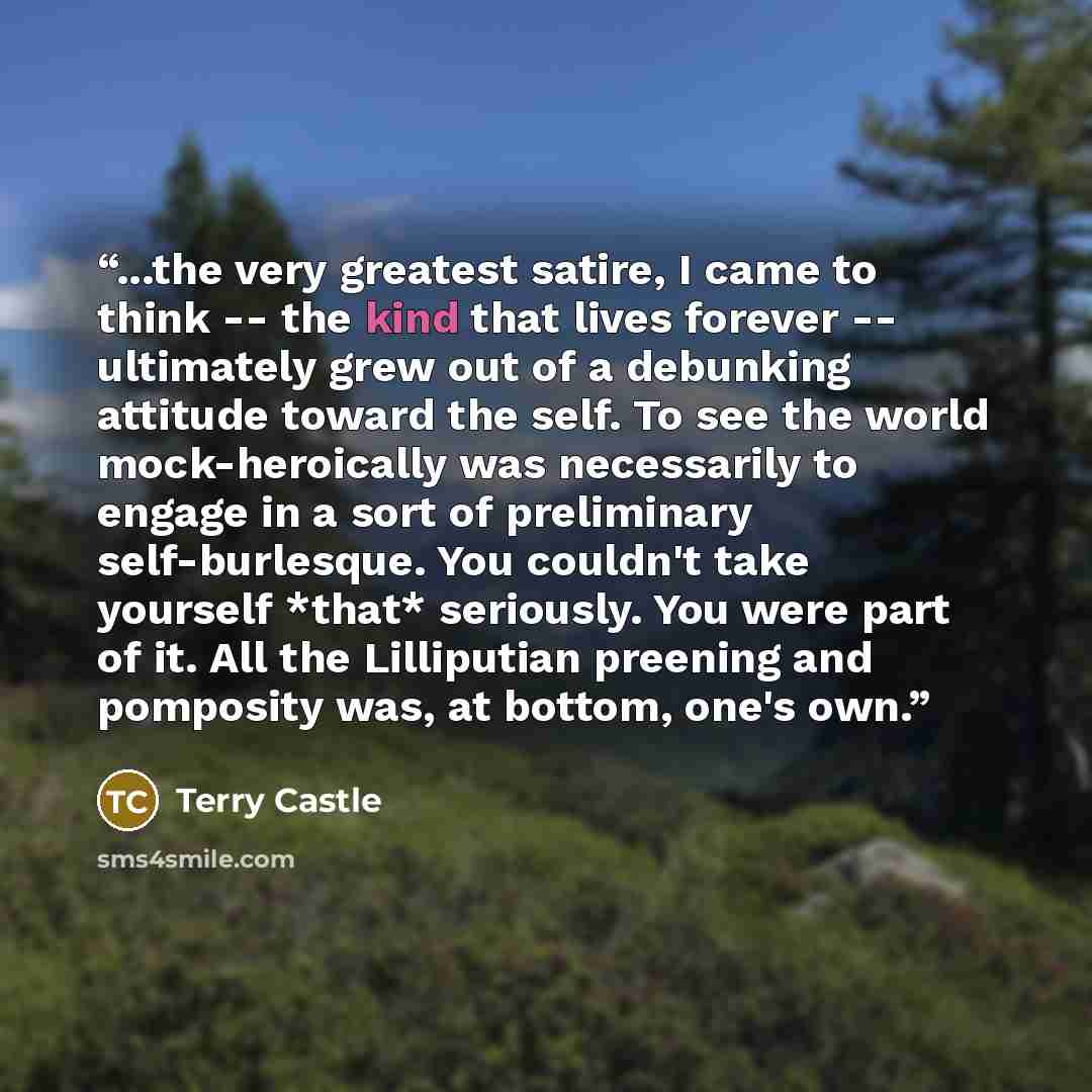 “...the very greatest satire, I came to think -- the kind that lives forever -- ultimately grew out of a debunking attitude toward the self. To see the world mock-heroically was necessarily to engage in a sort of preliminary self-burlesque. You couldn't take yourself *that* seriously. You were part…” quote by Terry Castle