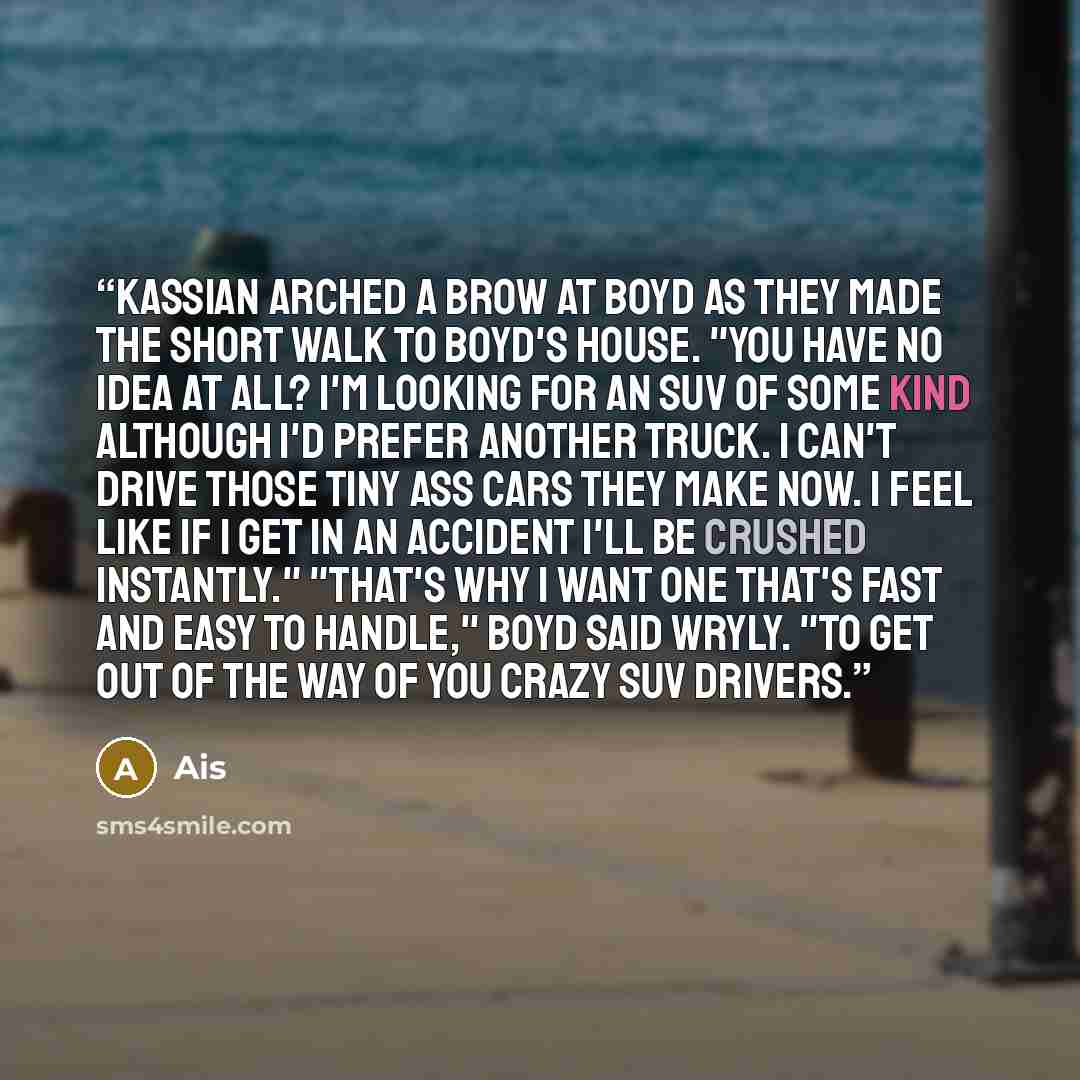 “Kassian arched a brow at Boyd as they made the short walk to Boyd's house. "You have no idea at all? I'm looking for an SUV of some kind although I'd prefer another truck. I can't drive those tiny ass cars they make now. I feel like if I get in an accident I'll be crushed instantly." "That's why I…” quote by Ais