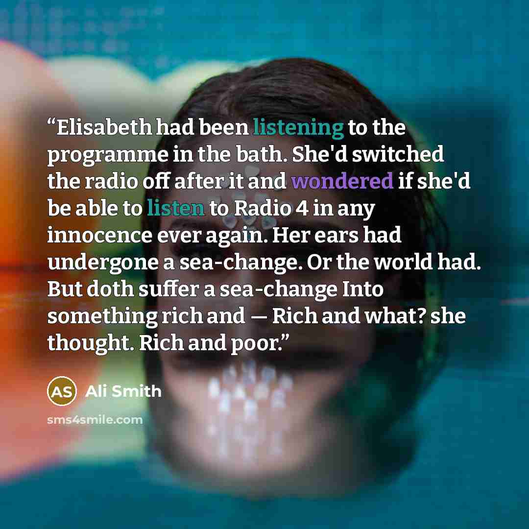 “Elisabeth had been listening to the programme in the bath. She'd switched the radio off after it and wondered if she'd be able to listen to Radio 4 in any innocence ever again. Her ears had undergone a sea-change. Or the world had. But doth suffer a sea-change Into something rich and — Rich and…” quote by Ali Smith