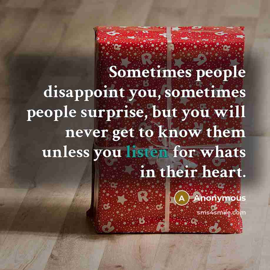 “Sometimes people disappoint you, sometimes people surprise, but you will never get to know them unless you listen for whats in their heart.” quote by Anonymous