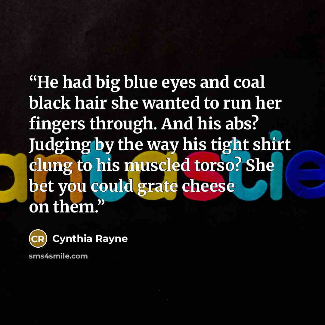 “He had big blue eyes and coal black hair she wanted to run her fingers through. And his abs? Judging by the way his tight shirt clung to his muscled torso? She bet you could grate cheese on them.” quote by Cynthia Rayne