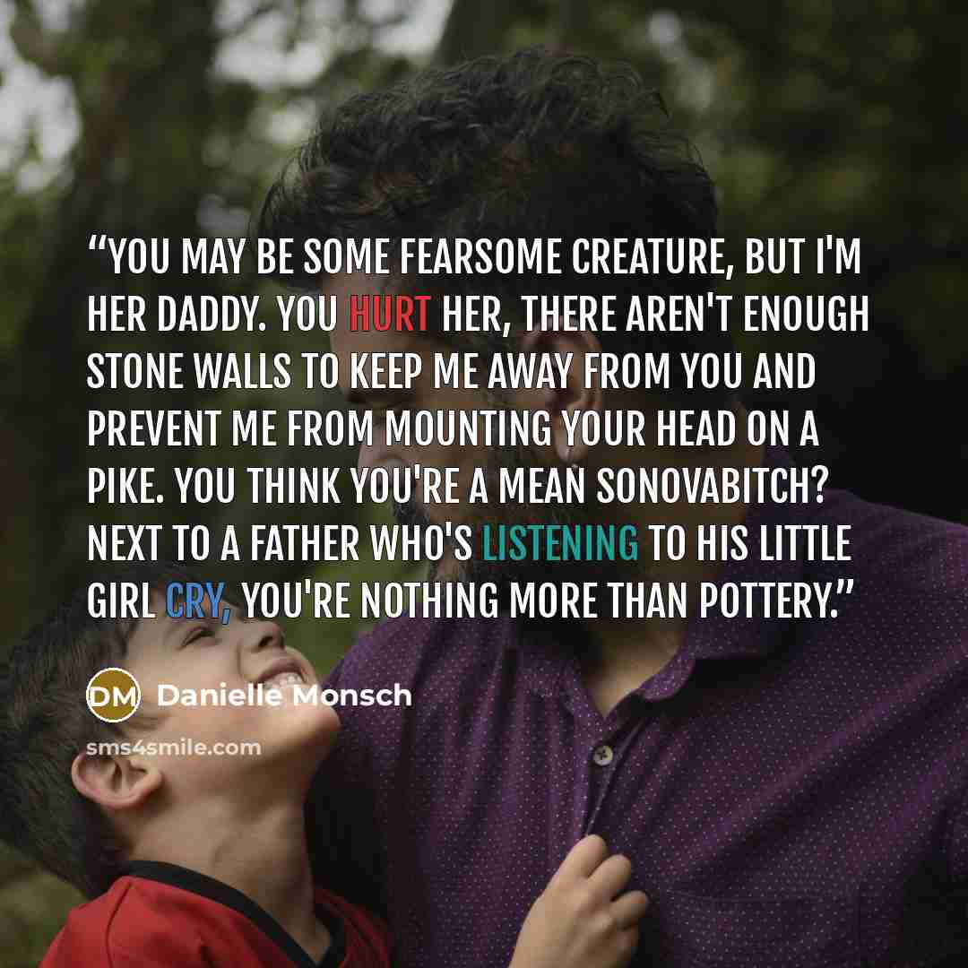 “You may be some fearsome creature, but I'm her daddy. You hurt her, there aren't enough stone walls to keep me away from you and prevent me from mounting your head on a pike. You think you're a mean sonovabitch? Next to a father who's listening to his little girl cry, you're nothing more than…” quote by Danielle Monsch