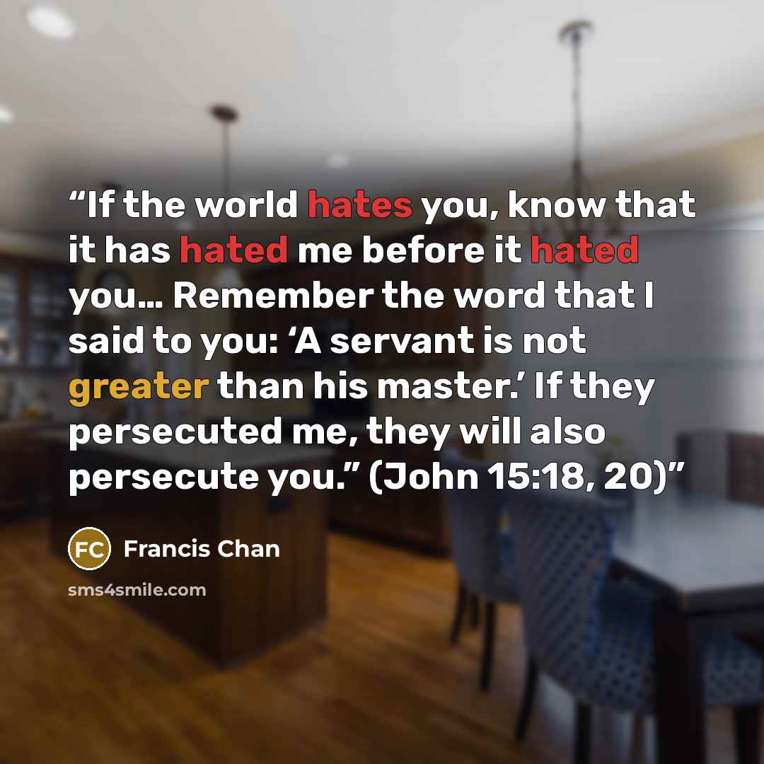 “If the world hates you, know that it has hated me before it hated you… Remember the word that I said to you: ‘A servant is not greater than his master.’ If they persecuted me, they will also persecute you.” (John 15:18, 20)” quote by Francis Chan