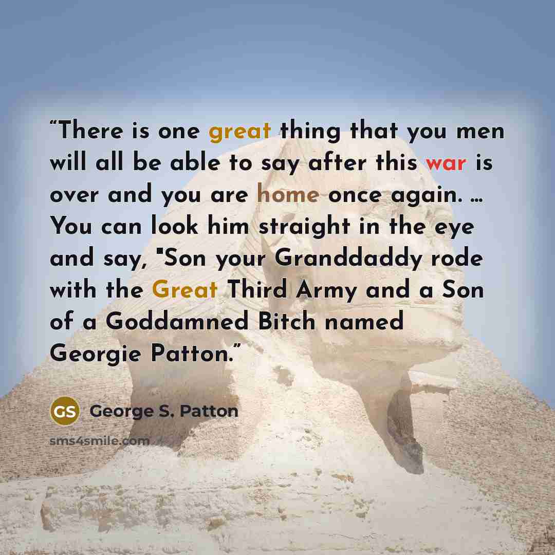 “There is one great thing that you men will all be able to say after this war is over and you are home once again. ... You can look him straight in the eye and say, "Son your Granddaddy rode with the Great Third Army and a Son of a Goddamned Bitch named Georgie Patton.” quote by George S. Patton