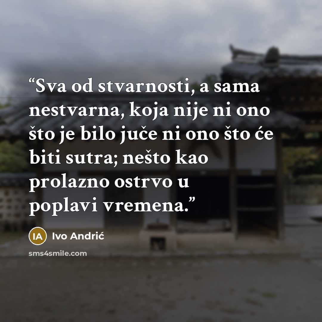 “Sva od stvarnosti, a sama nestvarna, koja nije ni ono što je bilo juče ni ono što će biti sutra; nešto kao prolazno ostrvo u poplavi vremena.” quote by Ivo Andrić