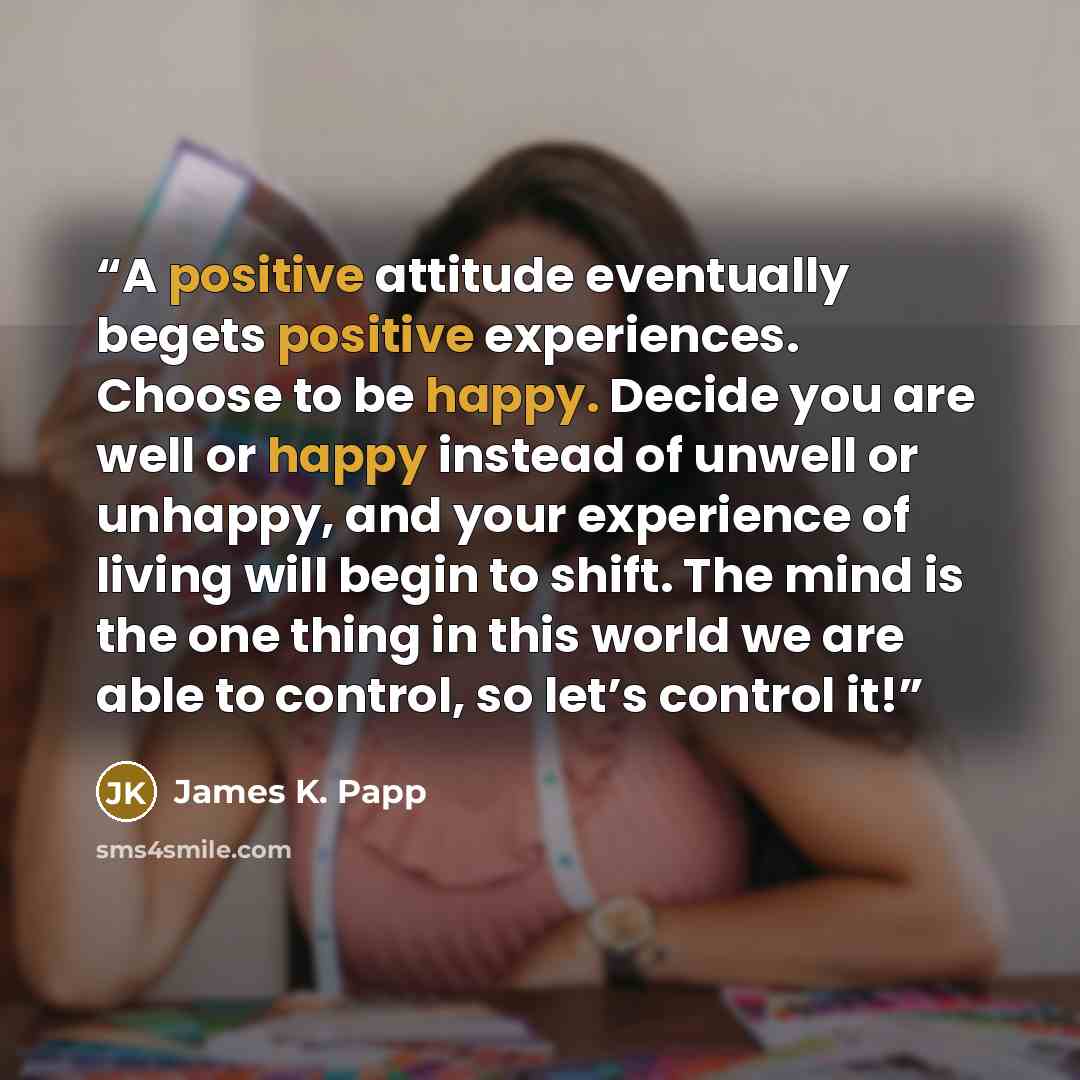 “A positive attitude eventually begets positive experiences. Choose to be happy. Decide you are well or happy instead of unwell or unhappy, and your experience of living will begin to shift. The mind is the one thing in this world we are able to control, so let’s control it!” quote by James K. Papp