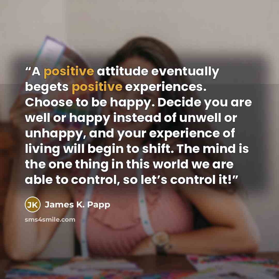 “A positive attitude eventually begets positive experiences. Choose to be happy. Decide you are well or happy instead of unwell or unhappy, and your experience of living will begin to shift. The mind is the one thing in this world we are able to control, so let’s control it!” quote by James K. Papp