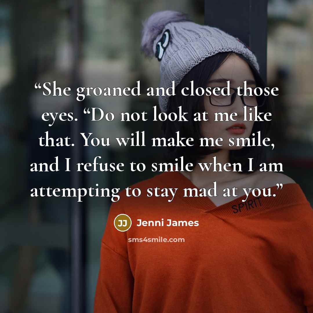 “She groaned and closed those eyes. “Do not look at me like that. You will make me smile, and I refuse to smile when I am attempting to stay mad at you.” quote by Jenni James