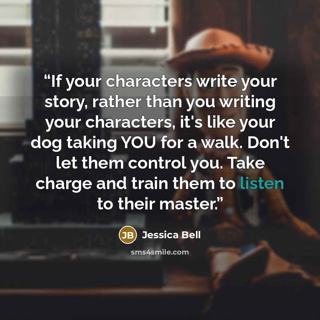 “If your characters write your story, rather than you writing your characters, it's like your dog taking YOU for a walk. Don't let them control you. Take charge and train them to listen to their master.” quote by Jessica Bell