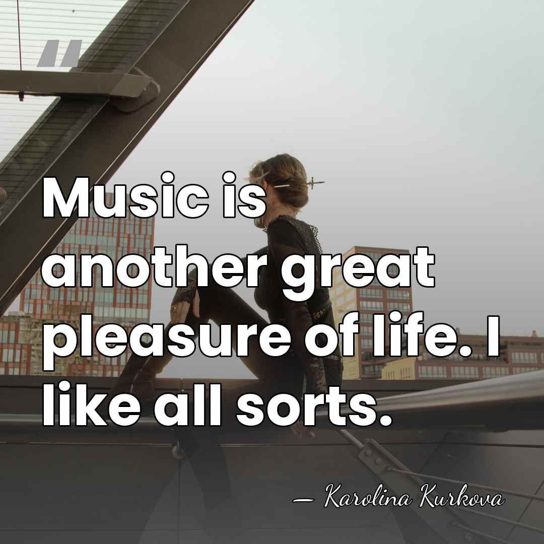 Music is another great pleasure of life. I like all sorts. - Karolina Kurkova