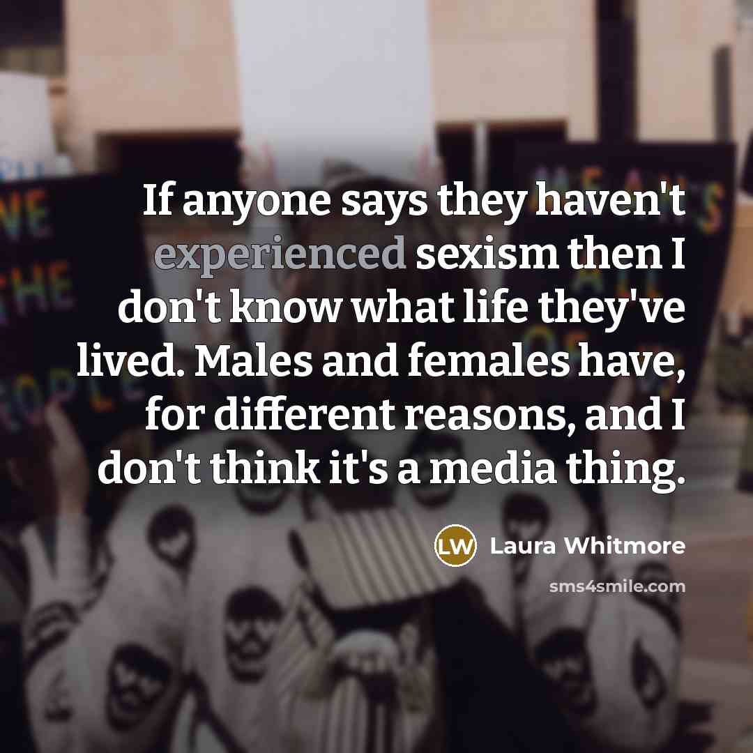 “If anyone says they haven't experienced sexism then I don't know what life they've lived. Males and females have, for different reasons, and I don't think it's a media thing.” quote by Laura Whitmore