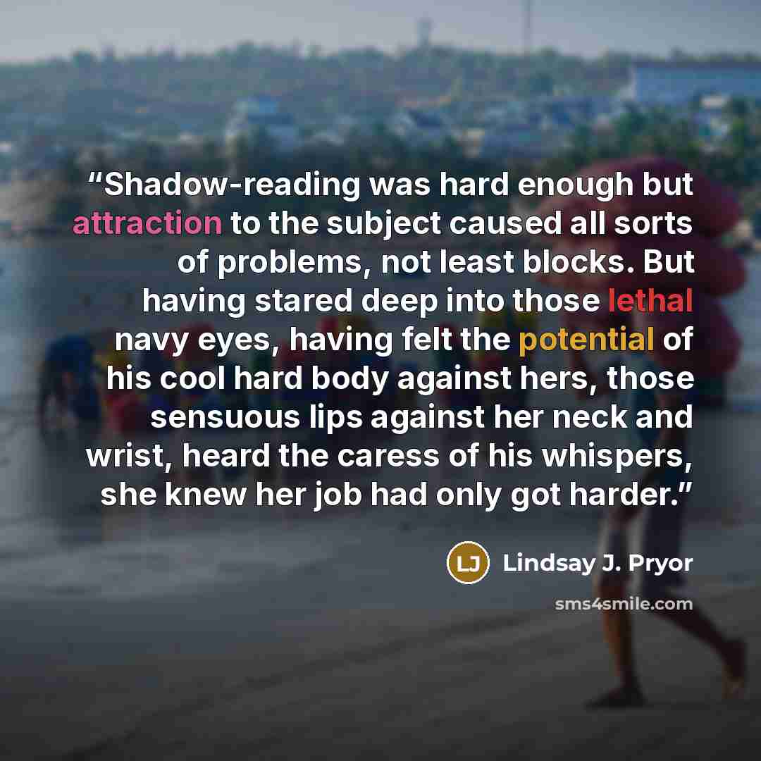 “Shadow-reading was hard enough but attraction to the subject caused all sorts of problems, not least blocks. But having stared deep into those lethal navy eyes, having felt the potential of his cool hard body against hers, those sensuous lips against her neck and wrist, heard the caress of his…” quote by Lindsay J. Pryor