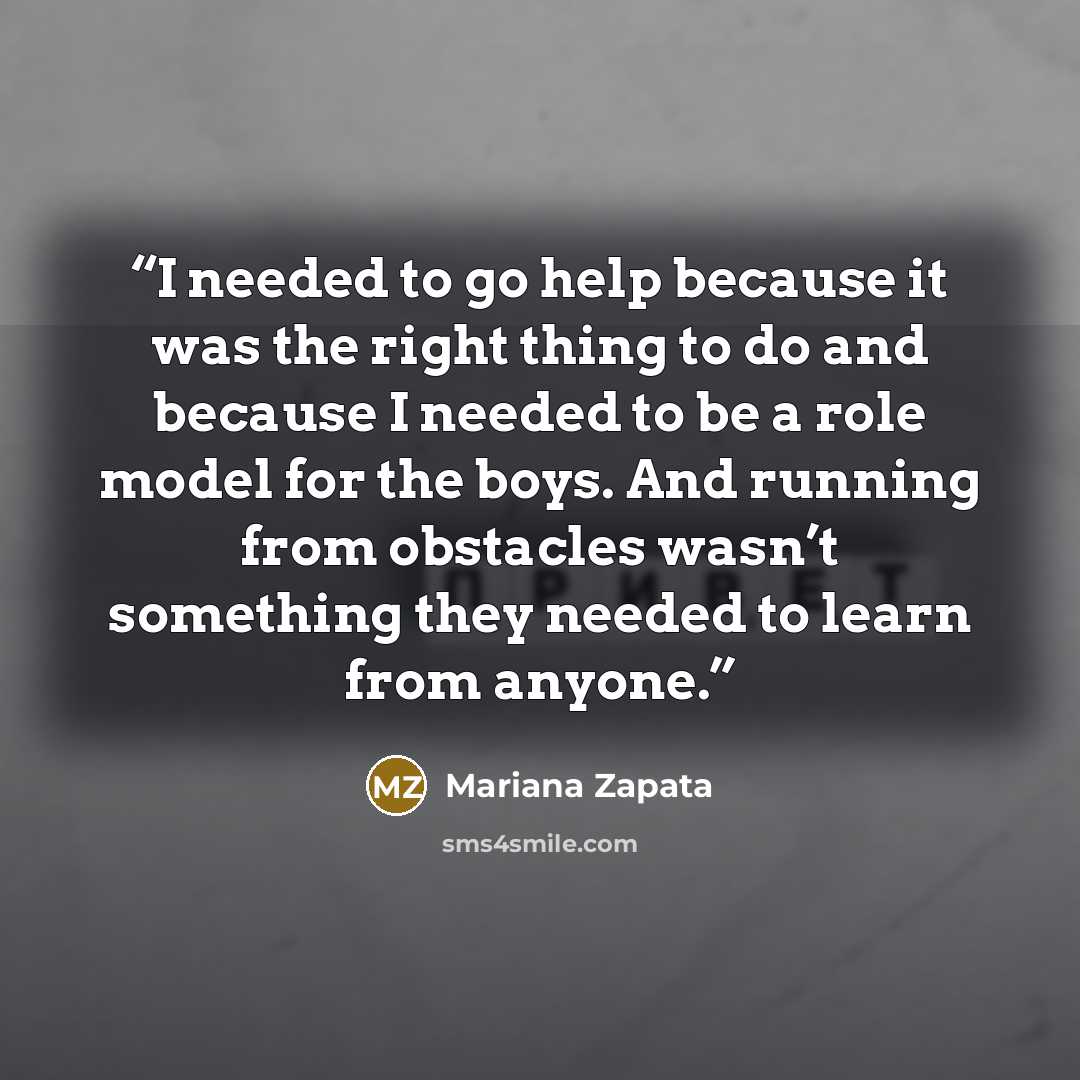 “I needed to go help because it was the right thing to do and because I needed to be a role model for the boys. And running from obstacles wasn’t something they needed to learn from anyone.” quote by Mariana Zapata