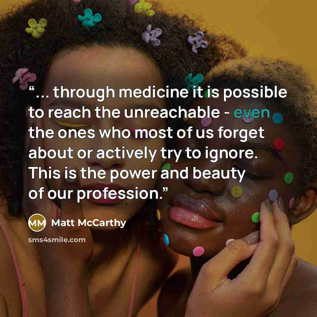“... through medicine it is possible to reach the unreachable - even the ones who most of us forget about or actively try to ignore. This is the power and beauty of our profession.” quote by Matt McCarthy
